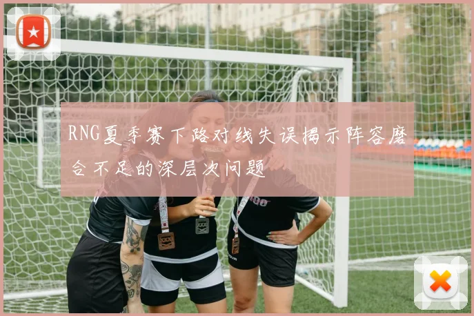 RNG夏季赛下路对线失误揭示阵容磨合不足的深层次问题