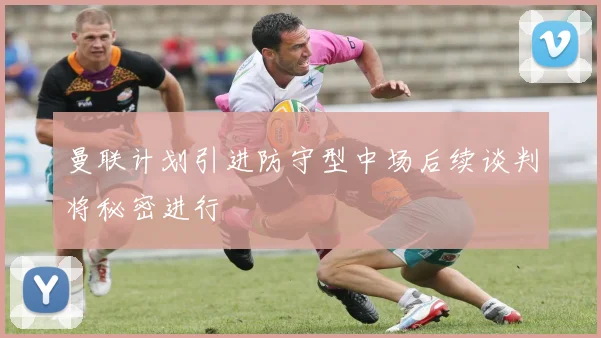 曼联计划引进防守型中场后续谈判将秘密进行
