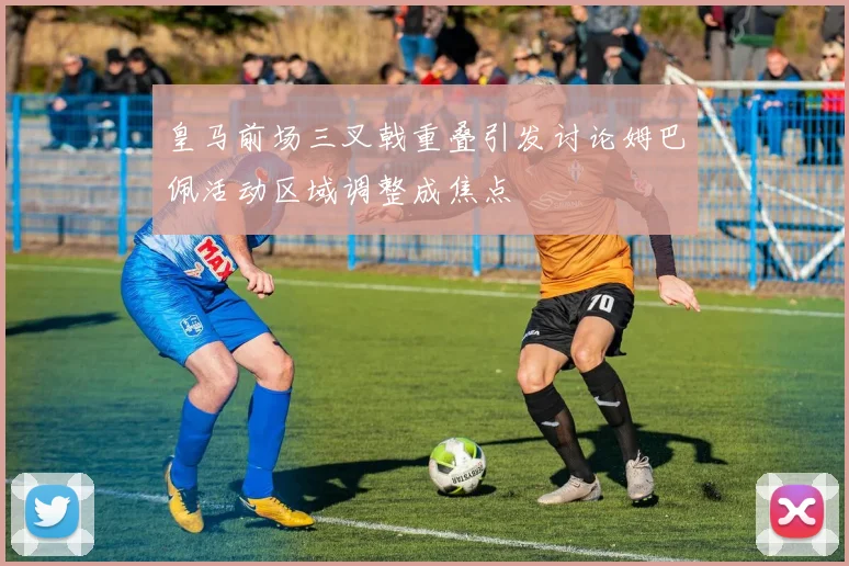 皇马前场三叉戟重叠引发讨论姆巴佩活动区域调整成焦点